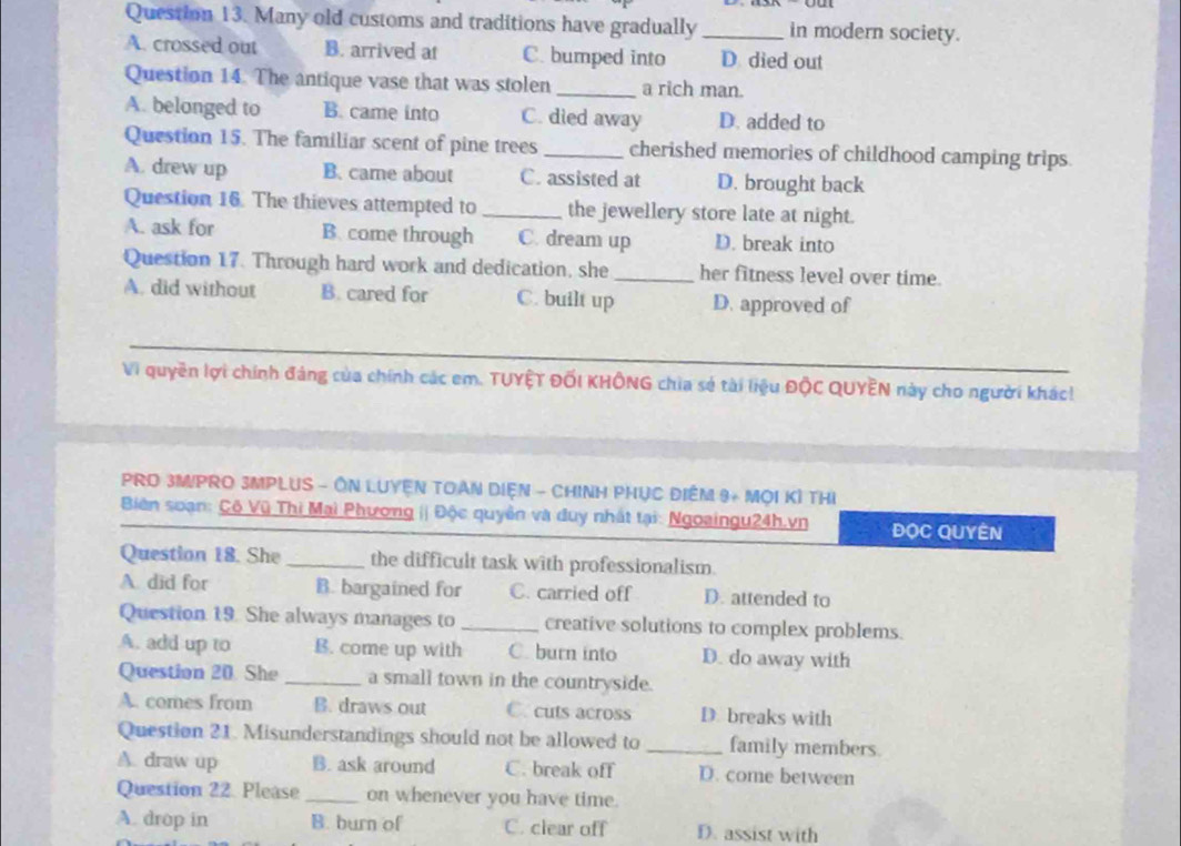 Many old customs and traditions have gradually_ in modern society.
A. crossed out B. arrived at C. bumped into D died out
Question 14. The antique vase that was stolen _a rich man.
A. belonged to B. came into C. died away D. added to
Question 15. The familiar scent of pine trees _cherished memories of childhood camping trips.
A. drew up B. came about C. assisted at D. brought back
Question 16. The thieves attempted to _the jewellery store late at night.
A. ask for B. come through C. dream up D. break into
Question 17. Through hard work and dedication, she_ her fitness level over time.
A. did without B. cared for C. built up D. approved of
_
Vi quyền lợi chính đảng của chính các em. TUYỆT ĐỐI KHÔNG chia sẻ tài liệu ĐộC QUYÊN này cho người khác!
PRD 3MIPRO 3MPLUS - ÔN LUYEN TOAN DIệN - CHINH PHỤC ĐIÊM 9+ MOI KÍ THị
Biên soạn: Cô Vũ Thì Mai Phương || Độc quyền và duy nhất tại: Ngoaingu24h.vn ĐọC QUYÊN
Question 18. She _the difficult task with professionalism.
A. did for B. bargained for C. carried off D. attended to
Question 19. She always manages to_ creative solutions to complex problems.
A. add up to B. come up with C. burn into D. do away with
Question 20. She _a small town in the countryside.
A. comes from B. draws out C. cuts across D. breaks with
Question 21. Misunderstandings should not be allowed to _family members.
A. draw up B. ask around C. break off D. come between
Question 22. Please _on whenever you have time.
A. drop in B. burn of C. clear off D. assist with