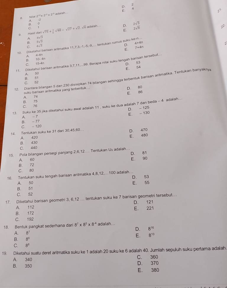 D.
2
4
E.
21
8. Nilai 2^(10)* 2^(-3)* 2^(-5) adalah. ..
A.
-2
B. 0
C. 1
E. 2sqrt(6)
9. Hasil dari sqrt(75)+ 1/4 sqrt(48)-sqrt(27)+sqrt(2).sqrt(6) adalah... D. 2sqrt(3)
A. 6sqrt(3)
B. 5sqrt(3)
C. 4sqrt(3)
D. 4+4n 2
10. Diketahui barisan aritmatika 11,7,3,-1,-5,-9,.. tentukan rumus suku ke-n...
E. 7+4n
A. 4-4n
B. 10- 4n
11. Diketahui barisan aritmatika 3,7,11,..,99. Berapa nilai suku tengah barisan tersebut...
C. 15-4n D. 53
E. 54
A. 50
B. 51
12. Diantara bilangan 5 dan 230 disisipkan 74 bilangan sehingga terbentuk barisan aritmatika. Tentukan banyaknya
C. 52
suku barisan aritmatika yang terbentuk..
D. 80
E. 86
A. 74
B. 75
C. 76
13. Suku ke 35 jika diketahui suku awal adalah 11 , suku ke dua adalah 7 dan beda - 4 adalah….
D. - 125
E. - 130
A. - 7
B. -77
C.  120
14. Tentukan suku ke 31 dari 30,45,60…..
D. 470
A. 420
E. 480
B. 430
C. 440
15. Pola bilangan persegi panjang 2,6,12.... Tentukan U adalah..
A. 60 D. 81
E. 90
B. 72
C. 80
16. Tentukan suku tengah barisan aritmatika 4,8,12,100 adalah…
A. 50 D. 53
B. 51 E. 55
C. 52
17. Diketahui barisan geometri 3, 6,12 … tentukan suku ke 7 barisan geometri tersebut…
A. 112 D. 121
B. 172 E. 221
C. 192
18. Bentuk pangkat sederhana dari 8^7* 8^5* 8^(-4) adalah...
D. 8^(16)
A. 8^7
E. 8^(10)
B. 8^6
C. 8^8
19. Diketahui suatu deret aritmatika suku ke 1 adalah 20 suku ke 6 adalah 40. Jumlah sepuluh suku pertama adalah.
A. 340 C. 360
B. 350 D. 370
E. 380