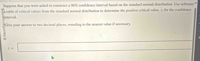 Suppose that you were asked to construct a 96% confidence interval based on the standard normal distribution. Use software 
Ea table of critical values from the standard normal distribution to determine the positive critical value, z, for the confidence 
interval 
5 Give your answer to two decimal places, rounding to the nearest value if necessary. 
□  □ 
_
z=□
_ 
□  1(n)(). (-1>0°=-1)