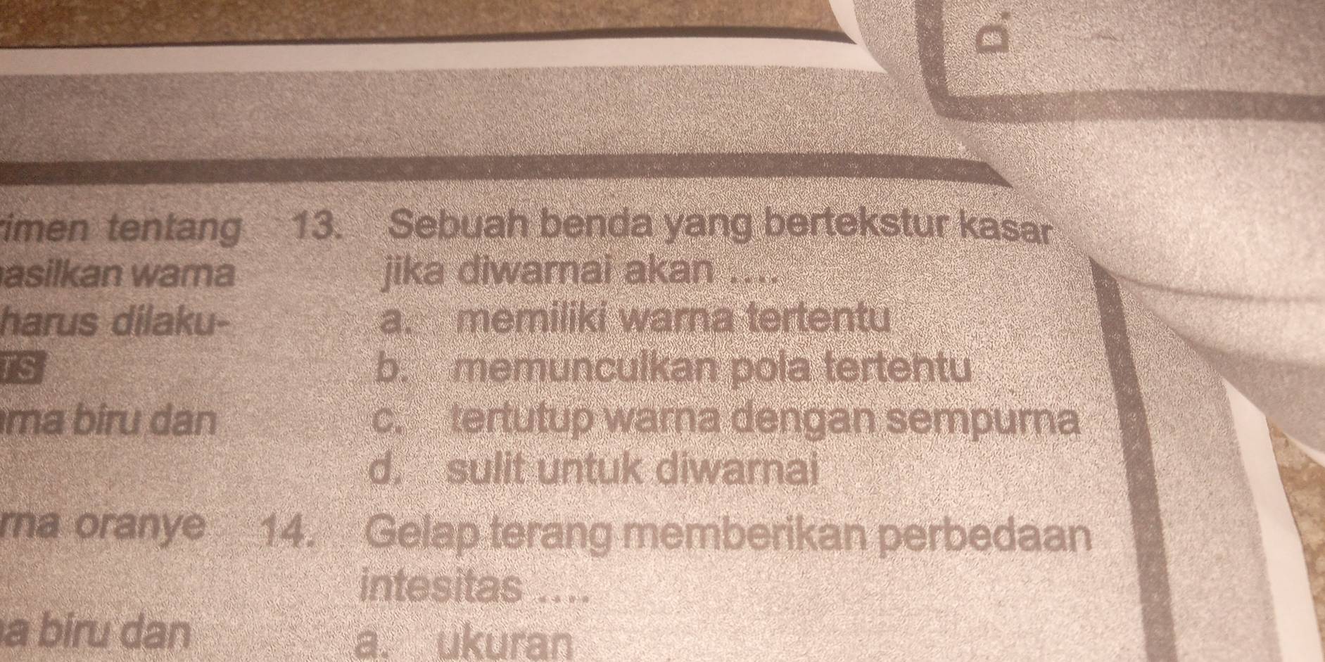 imen tentang 13. Sebuah benda yang bertekstur kasar
asilkan wama jika diwarnai akan ....
harus dilaku- a. memiliki warna tertentu
TS b. memunculkan pola tertentu
ma biru dan c. tertutup warna dengan sempurna
d. sulit untuk diwarnai
ma oranye 14. Gelap terang memberikan perbedaan
intesitas ....
a biru dan
a. ukuran