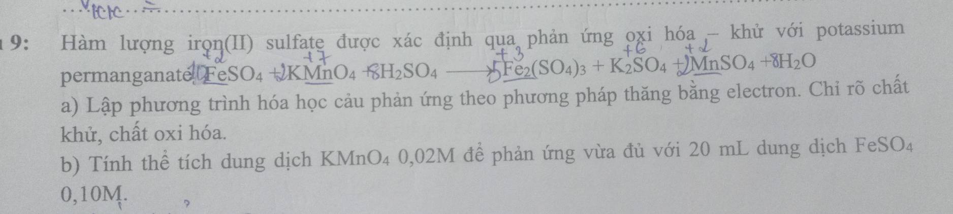 9: Hàm lượng irọn(II) sulfate được xác định qua phản ứng oxi hóa - khử với potassium 
permanganate FeSO₄ + 2KMnO_4+8H_2SO_4 AFe (SO_4)_3+K_2SO_4+)MnSO_4+8H_2O
a) Lập phương trình hóa học cảu phản ứng theo phương pháp thăng bằng electron. Chỉ rõ chất 
khử, chất oxi hóa. 
b) Tính thể tích dung dịch KMnO₄ 0,02M để phản ứng vừa đủ với 20 mL dung dịch FeSO4
0,10M. 
?