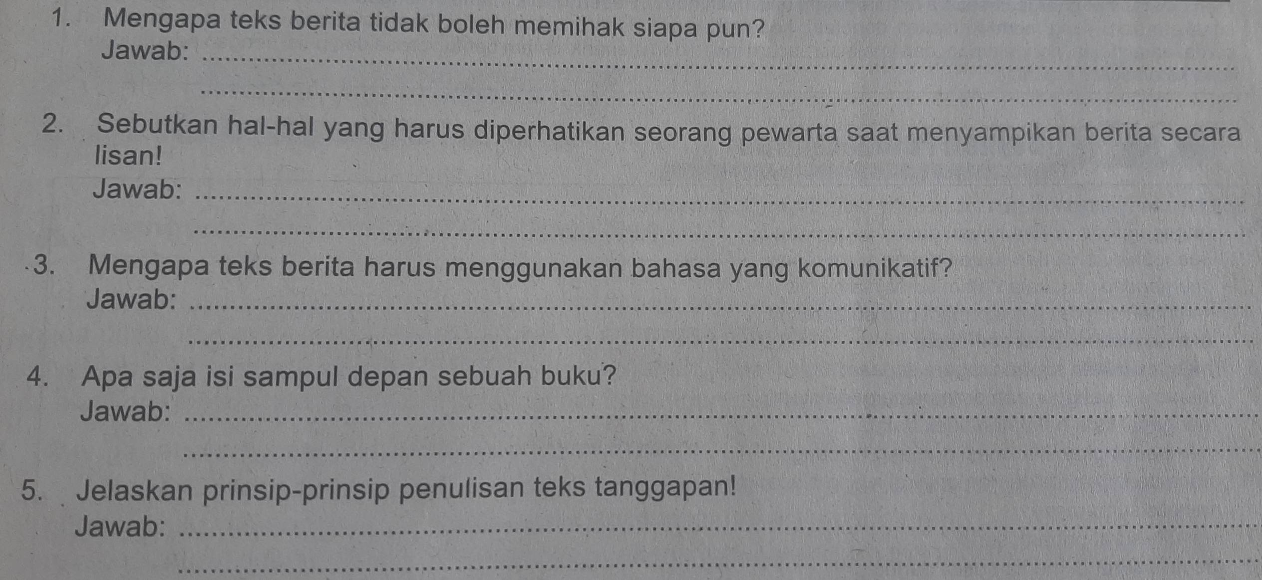 Mengapa teks berita tidak boleh memihak siapa pun? 
Jawab:_ 
_ 
2. Sebutkan hal-hal yang harus diperhatikan seorang pewarta saat menyampikan berita secara 
lisan! 
Jawab:_ 
_ 
3. Mengapa teks berita harus menggunakan bahasa yang komunikatif? 
Jawab:_ 
_ 
4. Apa saja isi sampul depan sebuah buku? 
Jawab:_ 
_ 
5. Jelaskan prinsip-prinsip penulisan teks tanggapan! 
Jawab:_ 
_