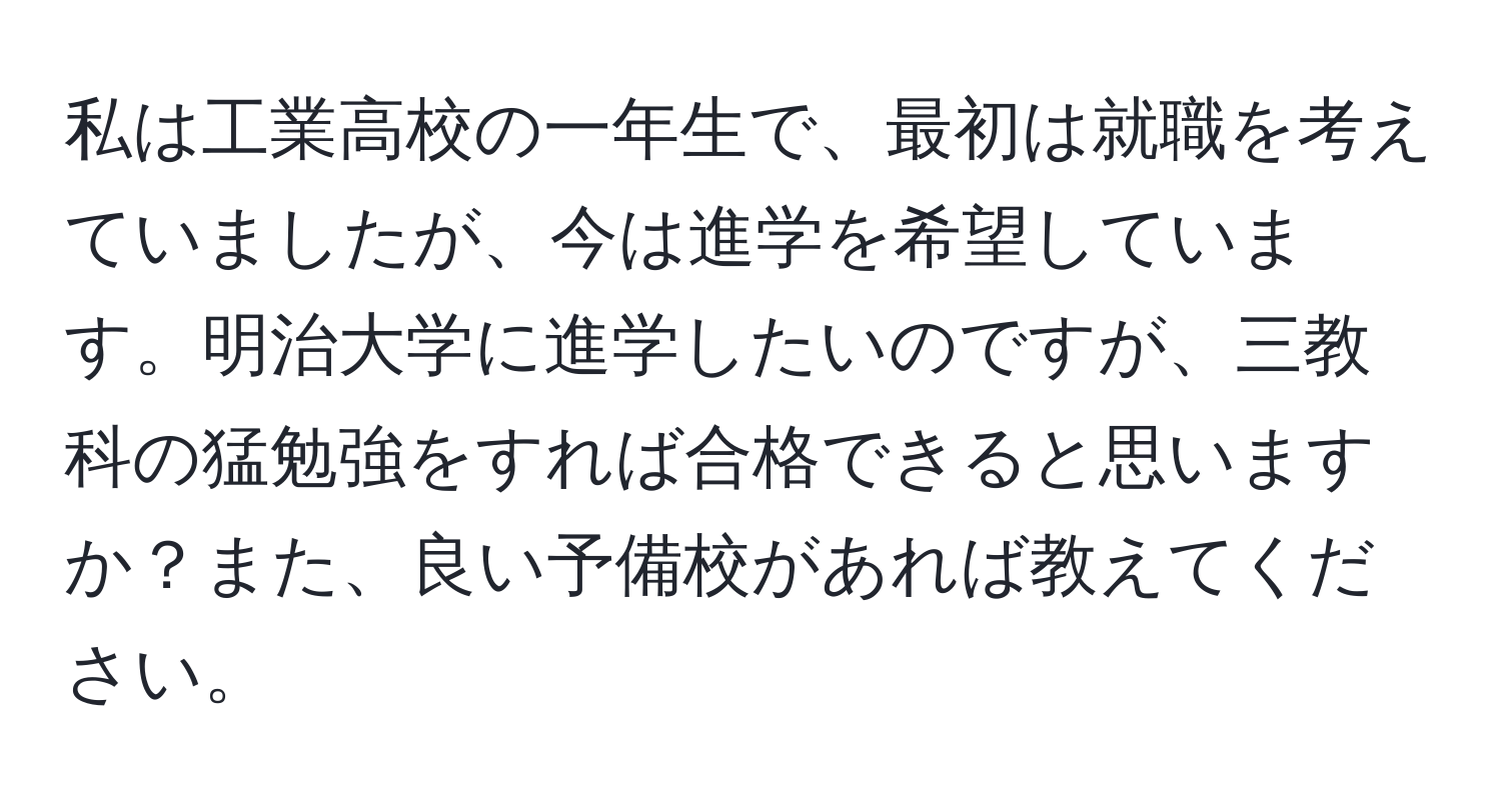 私は工業高校の一年生で、最初は就職を考えていましたが、今は進学を希望しています。明治大学に進学したいのですが、三教科の猛勉強をすれば合格できると思いますか？また、良い予備校があれば教えてください。