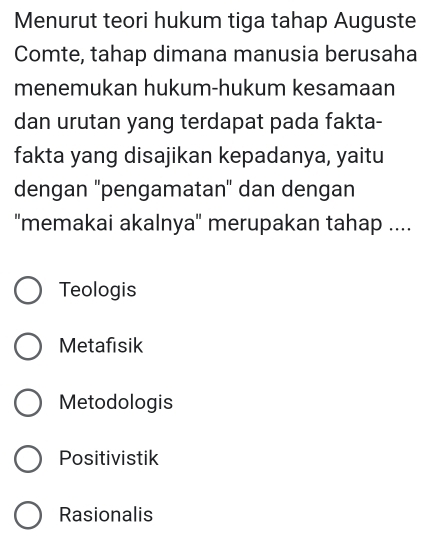 Menurut teori hukum tiga tahap Auguste
Comte, tahap dimana manusia berusaha
menemukan hukum-hukum kesamaan
dan urutan yang terdapat pada fakta-
fakta yang disajikan kepadanya, yaitu
dengan ''pengamatan' dan dengan
''memakai akalnya'' merupakan tahap ....
Teologis
Metafisik
Metodologis
Positivistik
Rasionalis