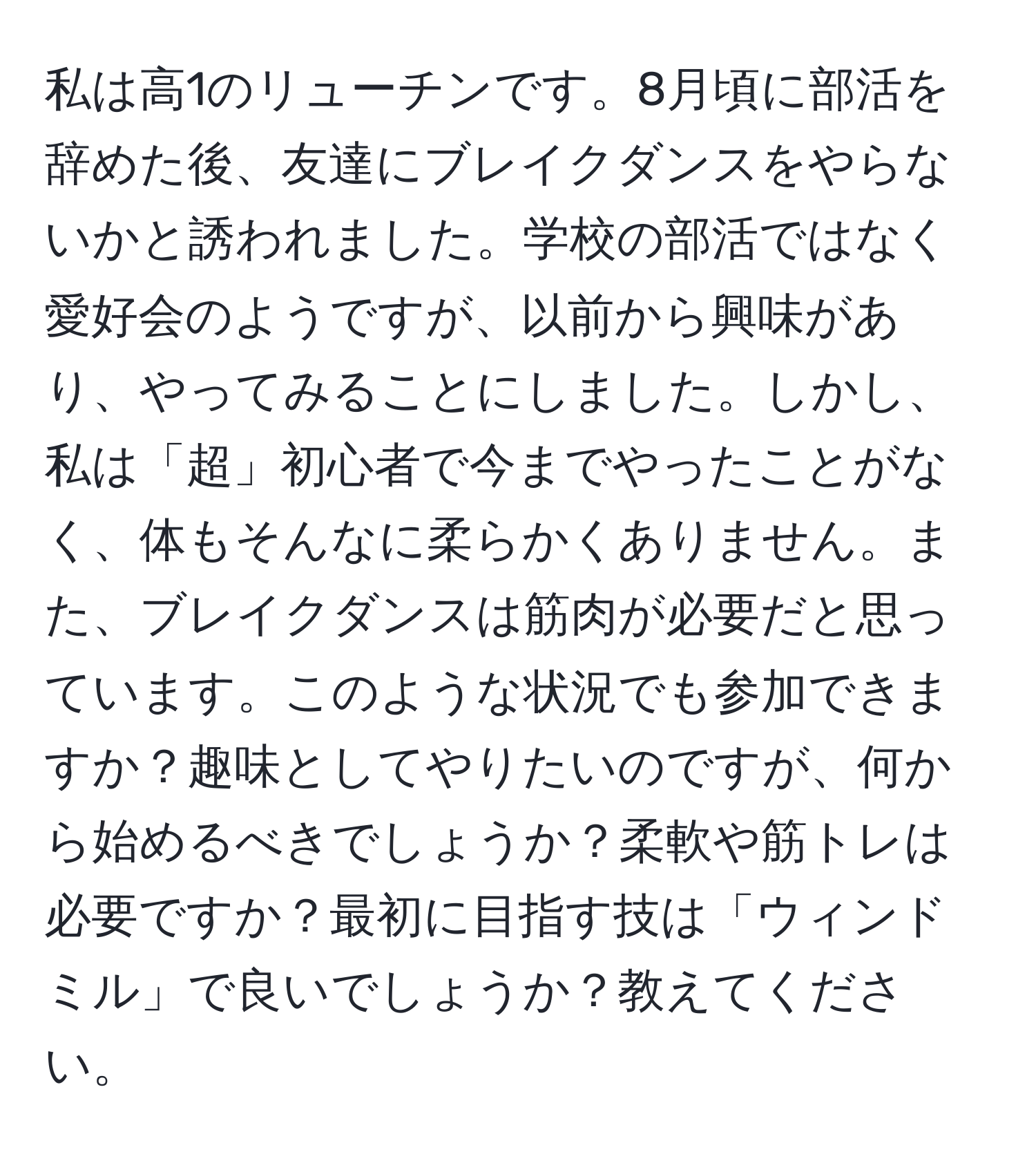 私は高1のリューチンです。8月頃に部活を辞めた後、友達にブレイクダンスをやらないかと誘われました。学校の部活ではなく愛好会のようですが、以前から興味があり、やってみることにしました。しかし、私は「超」初心者で今までやったことがなく、体もそんなに柔らかくありません。また、ブレイクダンスは筋肉が必要だと思っています。このような状況でも参加できますか？趣味としてやりたいのですが、何から始めるべきでしょうか？柔軟や筋トレは必要ですか？最初に目指す技は「ウィンドミル」で良いでしょうか？教えてください。