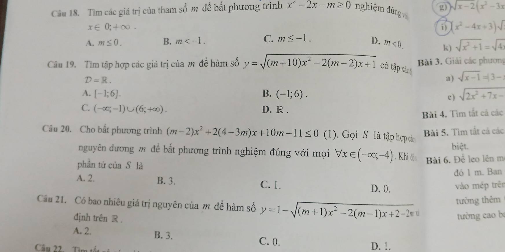 Tìm các giá trị của tham số m để bất phương trình x^2-2x-m≥ 0 nghiệm đng vớ g) sqrt(x-2)(x^2-3x
x∈ 0;+∈fty .
i) (x^2-4x+3)sqrt()
A. m≤ 0. B. m C. m≤ -1. D. m<0.
k) sqrt(x^2+1)=sqrt(4)
Bài 3. Giải các phương
Câu 19. Tìm tập hợp các giá trị của m đề hàm số y=sqrt((m+10)x^2-2(m-2)x+1) có tập xác
D=R.
a) sqrt(x-1)=|3-
A. [-1;6]. B. (-1;6). sqrt(2x^2+7x-)
c )
C. (-∈fty ;-1)∪ (6;+∈fty ). D. R .
Bài 4. Tìm tất cả các
Câu 20. Cho bất phương trình (m-2)x^2+2(4-3m)x+10m-11≤ 0 (1). Gọi S là tập hợp các
Bài 5. Tìm tắt cả các
biệt.
nguyên dương m để bất phương trình nghiệm đúng với mọi forall x∈ (-∈fty ;-4). Khi đó Bài 6. Để leo lên m
phần tử của S là
đó 1 m. Ban
A. 2. B. 3.
C. 1. D. 0. vào mép trên
Cầu 21. Có bao nhiêu giá trị nguyên của m đề hàm số y=1-sqrt((m+1)x^2-2(m-1)x+2-2m)
tường thêm
định trên R .
tường cao b
A. 2.
B. 3.
C. 0. D. 1.
Câu 22. Từ