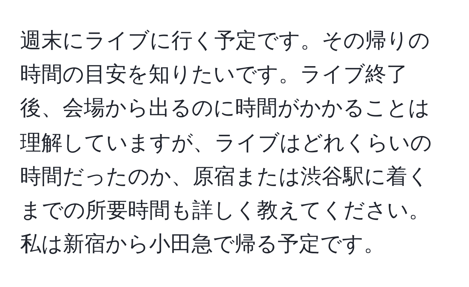 週末にライブに行く予定です。その帰りの時間の目安を知りたいです。ライブ終了後、会場から出るのに時間がかかることは理解していますが、ライブはどれくらいの時間だったのか、原宿または渋谷駅に着くまでの所要時間も詳しく教えてください。私は新宿から小田急で帰る予定です。