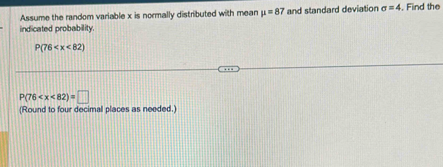 Assume the random variable x is normally distributed with mean mu =87 and standard deviation sigma =4. Find the 
indicated probability.
P(76
P(76
(Round to four decimal places as needed.)