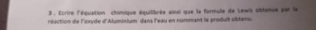 3 . Ecrire l'équation chimique équilibrée ainsi que la formule de Lewis obtenue par la 
réaction de l'oxyde d'Aluminium dans l'eau en nommant le produit obtenu.