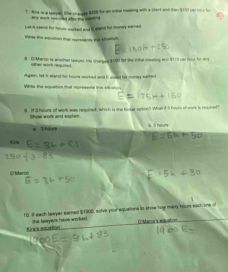 Kira is a lawyer. She charges $250 for an initial meeting with a client and then $150 per hour for
any work required after the meeting 
Let h stand for hours worked and E stand for money eamed.
Write the equation that represents this situation
8. D'Marco is another lawyer. He charges $150 for the initial meeting and $175 per hour for any
other work required.
Again, let h stand for hours worked and E stand for money eared.
Write the equation that represents this situation.
9. If 3 hours of work was required, which is the better option? What if 5 hours of work is required?
Show work and explain.
a 3 hours b. 5 hours
Kira
D'Marco
10. If each lawyer earned $1900, solve your equations to show how many hours each one of
the lawyers have worked.
Kira's equation D'Marco's equation