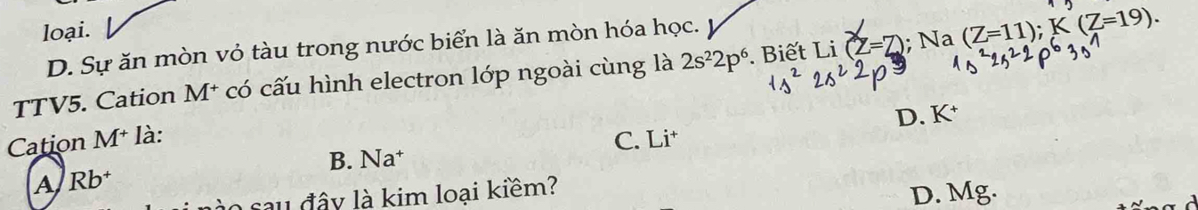 loại.
D. Sự ăn mòn vỏ tàu trong nước biển là ăn mòn hóa học.
TTV5. Cation M* có cấu hình electron lớp ngoài cùng là 2s^22p^6. Biết Li (Z=Z); Na (Z=11); K(Z=19). 
D. K
Cation M^+ là: C. Li
B. Na
A Rb^+
sau đây là kim loại kiểm?
D. Mg.