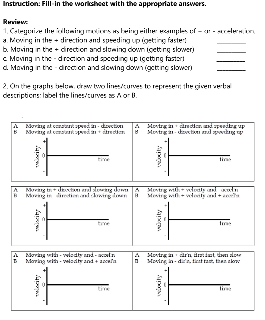 Instruction: Fill-in the worksheet with the appropriate answers.
Review:
1. Categorize the following motions as being either examples of + or - acceleration.
a. Moving in the + direction and speeding up (getting faster)
_
b. Moving in the + direction and slowing down (getting slower)_
c. Moving in the - direction and speeding up (getting faster)
_
d. Moving in the - direction and slowing down (getting slower)_
2. On the graphs below, draw two lines/curves to represent the given verbal
descriptions; label the lines/curves as A or B.
A₹ Moving at constant speed in - direction A Moving in + direction and speeding up
B Moving at constant speed in + direction B Moving in - direction and speeding up
+
+
time time
-
`
A₹ Moving in + direction and slowing down A Moving with + velocity and - accel'n
B₹ Moving in - direction and slowing down B Moving with + velocity and + accel'n
+
+
0
time time
-
-
A Moving with - velocity and - accel'n A Moving in+dir'n , first fast, then slow
B Moving with - velocity and + accel'n B Moving in - dir'n, first fast, then slow