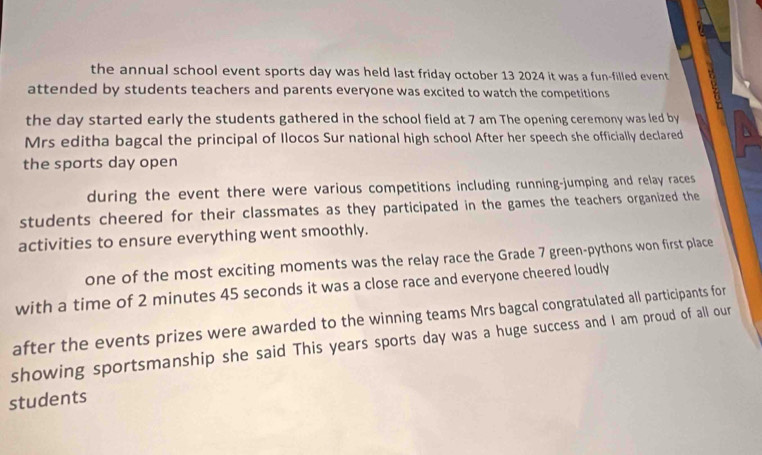 the annual school event sports day was held last friday october 13 2024 it was a fun-filled event 
attended by students teachers and parents everyone was excited to watch the competitions 
the day started early the students gathered in the school field at 7 am The opening ceremony was led by 
Mrs editha bagcal the principal of Ilocos Sur national high school After her speech she officially declared 
the sports day open 
during the event there were various competitions including running-jumping and relay races 
students cheered for their classmates as they participated in the games the teachers organized the 
activities to ensure everything went smoothly. 
one of the most exciting moments was the relay race the Grade 7 green-pythons won first place 
with a time of 2 minutes 45 seconds it was a close race and everyone cheered loudly 
after the events prizes were awarded to the winning teams Mrs bagcal congratulated all participants for 
showing sportsmanship she said This years sports day was a huge success and I am proud of all our 
students