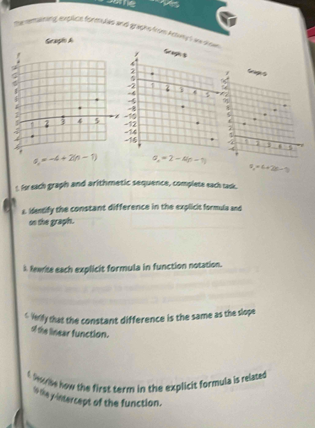 some a 
Deremaining, explice formulas and graphs from Aoway t ae dow 
Gragio A 
Can
2
4 2
a=-4+2(n-1)
a_n=2-4(n-1)
v_1=4+2(t-1)
t. for each graph and arithmetic sequence, complete each tack. 
s. Hentify the constant difference in the explicit formula and 
on the graphn. 
A Rewite each explicit formula in function notation. 
6 Verly that the constant difference is the same as the slope 
of the linear function. 
t fube how the first term in the explicit formula is related 
to the y intercept of the function.