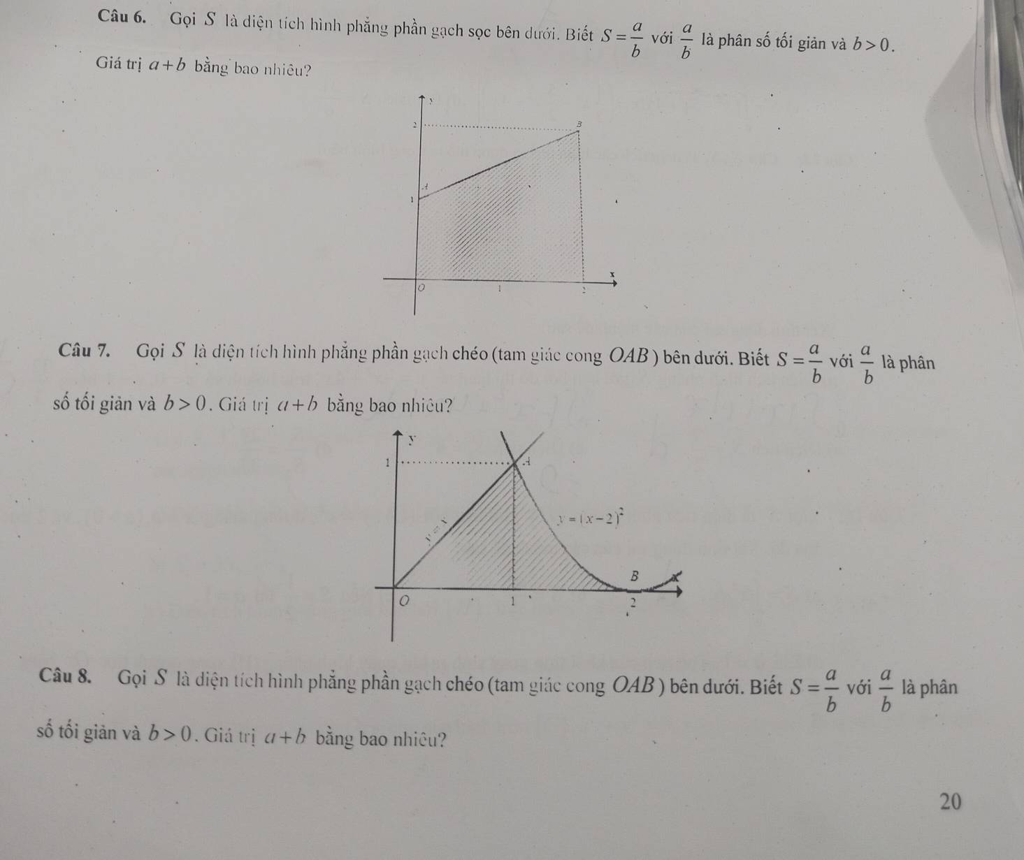 Gọi S là diện tích hình phẳng phần gạch sọc bên dưới. Biết S= a/b  với  a/b  là phân số tối giản và b>0.
Giá trị a+b bằng bao nhiêu?
Câu 7.  Gọi S là diện tích hình phẳng phần gạch chéo (tam giác cong OAB ) bên dưới. Biết S= a/b  với  a/b  là phân
số tối giản và b>0. Giá trị a+b bằng bao nhiêu?
Câu 8. Gọi S là diện tích hình phẳng phần gạch chéo (tam giác cong OAB ) bên dưới. Biết S= a/b  với  a/b  là phân
số tối giản và b>0. Giá trị a+b bằng bao nhiêu?
20