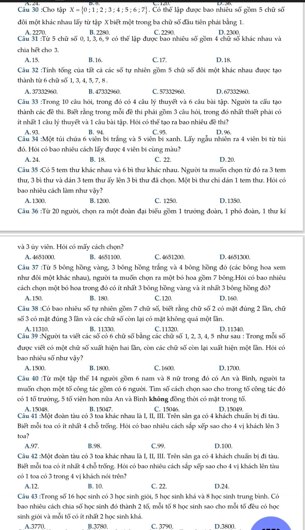 Cho tập X= 0;1;2;3;4;5;6;7. Có thể lập được bao nhiêu số gồm 5 chữ số
đôi một khác nhau lấy từ tập X biết một trong ba chữ số đầu tiên phải bằng 1.
A. 2270. B. 2280. C. 2290. D. 2300.
Câu 31 :Từ 5 chữ số 0, 1, 3, 6, 9 có thể lập được bao nhiêu số gồm 4 chữ số khác nhau và
chia hết cho 3.
A.15. B. 16. C. 17. D.18.
Câu 32 :Tính tổng của tất cả các số tự nhiên gồm 5 chữ số đôi một khác nhau được tạo
thành từ 6 chữ số 1, 3, 4, 5, 7, 8 .
A. 37332960. B. 47332960. C. 57332960. D. 67332960.
Câu 33 :Trong 10 câu hỏi, trong đó có 4 câu lý thuyết và 6 câu bài tập. Người ta cấu tạo
thành các đề thi. Biết rằng trong mỗi đề thi phải gồm 3 câu hỏi, trong đó nhất thiết phải có
ít nhất 1 câu lý thuyết và 1 câu bài tập. Hỏi có thể tạo ra bao nhiêu đề thi?
A. 93. B. 94. C. 95. D.96.
Cầu 34 :Một túi chứa 6 viên bi trắng và 5 viên bi xanh. Lấy ngẫu nhiên ra 4 viên bi từ túi
đó. Hỏi có bao nhiêu cách lấy được 4 viên bi cùng màu?
A. 24. B. 18. C. 22. D. 20.
Câu 35 :Có 5 tem thư khác nhau và 6 bì thư khác nhau. Người ta muốn chọn từ đó ra 3 tem
thư, 3 bì thư và dán 3 tem thư ấy lên 3 bì thư đã chọn. Một bì thư chỉ dán 1 tem thư. Hỏi có
bao nhiêu cách làm như vậy?
A.1300. B. 1200. C. 1250. D.1350.
Câu 36 :Từ 20 người, chọn ra một đoàn đại biểu gồm 1 trưởng đoàn, 1 phó đoàn, 1 thư kí
và 3 ủy viên. Hỏi có mấy cách chọn?
A. 4651000. B. 4651100. C. 4651200. D. 4651300.
Câu 37 :Từ 5 bông hồng vàng, 3 bông hồng trắng và 4 bông hồng đỏ (các bông hoa xem
như đôi một khác nhau), người ta muốn chọn ra một bó hoa gồm 7 bông.Hỏi có bao nhiêu
cách chọn một bó hoa trong đó có ít nhất 3 bông hồng vàng và ít nhất 3 bông hồng đỏ?
A. 150. B. 180. C. 120. D.160.
Câu 38 :Có bao nhiêu số tự nhiên gồm 7 chữ số, biết rằng chữ số 2 có mặt đúng 2 lần, chữ
số 3 có mặt đúng 3 lần và các chữ số còn lại có mặt không quá một lần.
A. 11310. B. 11330. C.11320. D.11340.
Câu 39 :Người ta viết các số có 6 chữ số bằng các chữ số 1, 2, 3, 4, 5 như sau : Trong mỗi số
được viết có một chữ số xuất hiện hai lần, còn các chữ số còn lại xuất hiện một lần. Hỏi có
bao nhiêu số như vậy?
A. 1500. B.1800. C. 1600. D.1700.
Câu 40 :Từ một tập thể 14 người gồm 6 nam và 8 nữ trong đó có An và Bình, người ta
muốn chọn một tổ công tác gồm có 6 người. Tìm số cách chọn sao cho trong tổ công tác đó
có 1 tổ trưởng, 5 tổ viên hơn nữa An và Bình không đồng thời có mặt trong tổ.
A.15048. B. 15047. C. 15046. D.15049.
Câu 41 :Một đoàn tàu có 3 toa khác nhau là I, II, III. Trên sân ga có 4 khách chuẩn bị đi tàu.
Biết mỗi toa có ít nhất 4 chỗ trống. Hỏi có bao nhiêu cách sắp xếp sao cho 4 vị khách lên 3
toa?
A.97. B.98. C.99. D.100.
Câu 42 :Một đoàn tàu có 3 toa khác nhau là I, II, III. Trên sân ga có 4 khách chuẩn bị đi tàu.
Biết mỗi toa có ít nhất 4 chỗ trống. Hỏi có bao nhiêu cách sắp xếp sao cho 4 vị khách lên tàu
có 1 toa có 3 trong 4 vị khách nói trên?
A.12. B. 10. C. 22. D.24.
Câu 43 :Trong số 16 học sinh có 3 học sinh giỏi, 5 học sinh khá và 8 học sinh trung bình. Có
bao nhiêu cách chia số học sinh đó thành 2 tổ, mỗi tổ 8 học sinh sao cho mỗi tổ đều có học
sinh giỏi và mỗi tổ có ít nhất 2 học sinh khá.
A.3770. B.3780. C. 3790. D.3800.