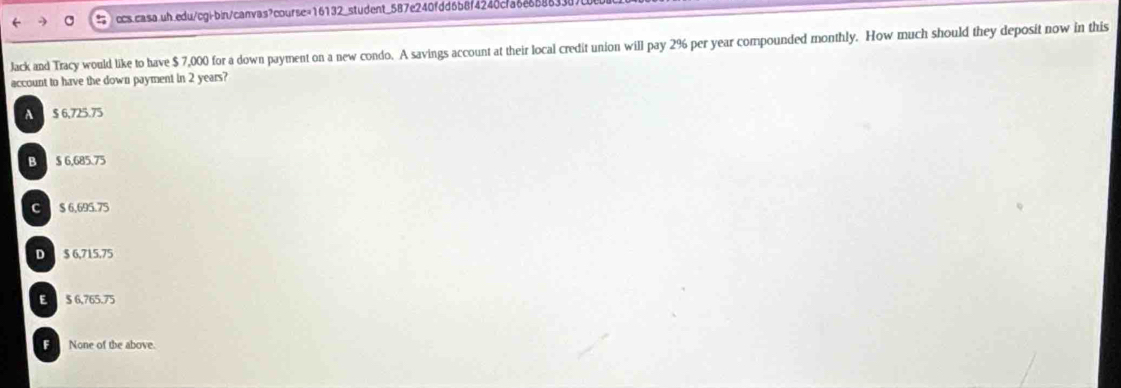 ccs.casa uh.edu/cgi-bin/canvas?course=16132_student_587e240fdd6b8f4240cfa6e658633
Jack and Tracy would like to have $ 7,000 for a down payment on a new condo. A savings account at their local credit union will pay 296 per year compounded monthly. How much should they deposit now in this
account to have the down payment in 2 years?
A $ 6,725.75
B $ 6,685.75
C $ 6.695.75
D $ 6,715.75
E 5 6,765.75
F None of the above.