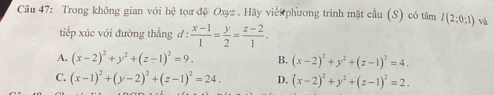 Trong không gian với hệ tọa đệ Oxyz. Hãy viếi phương trình mặt cầu (S) có tâm I(2;0;1) và
tiếp xúc với đường thẳng d :  (x-1)/1 = y/2 = (z-2)/1 .
A. (x-2)^2+y^2+(z-1)^2=9. B. (x-2)^2+y^2+(z-1)^2=4.
C. (x-1)^2+(y-2)^2+(z-1)^2=24. D. (x-2)^2+y^2+(z-1)^2=2.