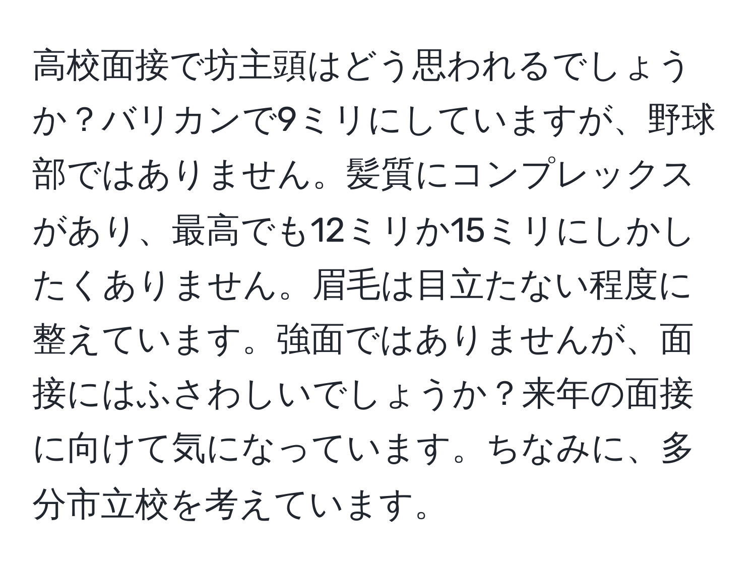 高校面接で坊主頭はどう思われるでしょうか？バリカンで9ミリにしていますが、野球部ではありません。髪質にコンプレックスがあり、最高でも12ミリか15ミリにしかしたくありません。眉毛は目立たない程度に整えています。強面ではありませんが、面接にはふさわしいでしょうか？来年の面接に向けて気になっています。ちなみに、多分市立校を考えています。