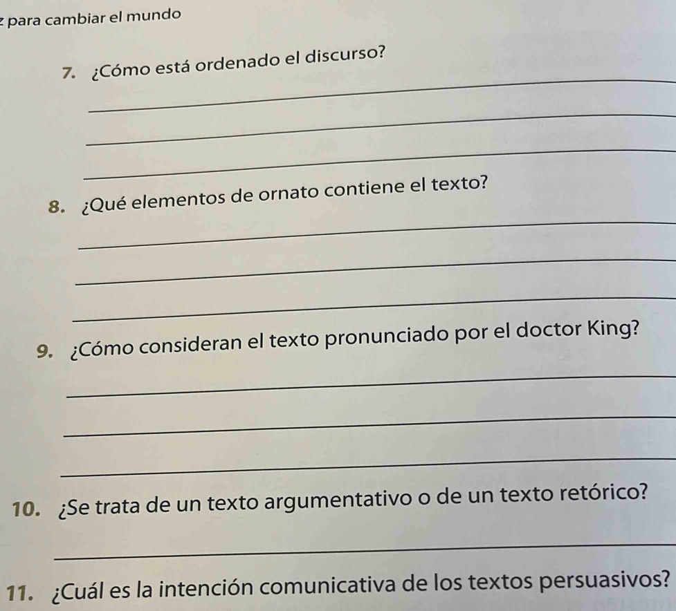 para cambiar el mundo 
_ 
7. ¿Cómo está ordenado el discurso? 
_ 
_ 
_ 
8. ¿Qué elementos de ornato contiene el texto? 
_ 
_ 
9. ¿Cómo consideran el texto pronunciado por el doctor King? 
_ 
_ 
_ 
10. ¿Se trata de un texto argumentativo o de un texto retórico? 
_ 
11. ¿Cuál es la intención comunicativa de los textos persuasivos?