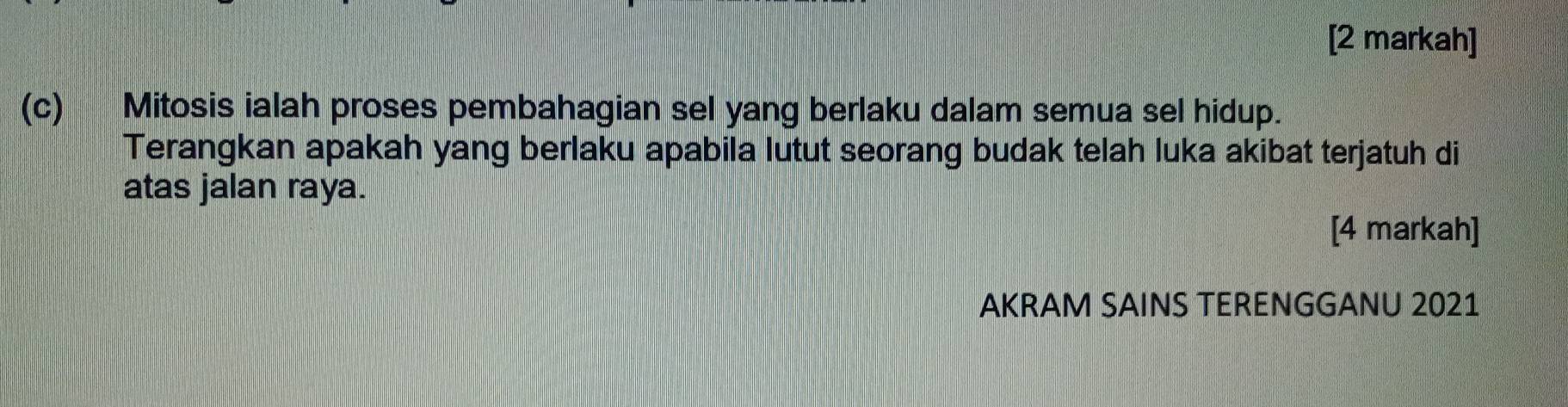 [2 markah] 
(c) Mitosis ialah proses pembahagian sel yang berlaku dalam semua sel hidup. 
Terangkan apakah yang berlaku apabila lutut seorang budak telah luka akibat terjatuh di 
atas jalan raya. 
[4 markah] 
AKRAM SAINS TERENGGANU 2021