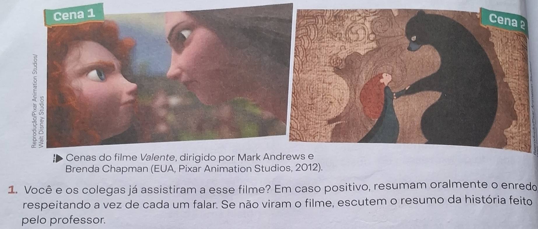 Cenas do filme Valente, dirigido por Mark An 
Brenda Chapman (EUA, Pixar Animation Studios, 2012). 
1. Você e os colegas já assistiram a esse filme? Em caso positivo, resumam oralmente o enredo 
respeitando a vez de cada um falar. Se não viram o filme, escutem o resumo da história feito 
pelo professor.