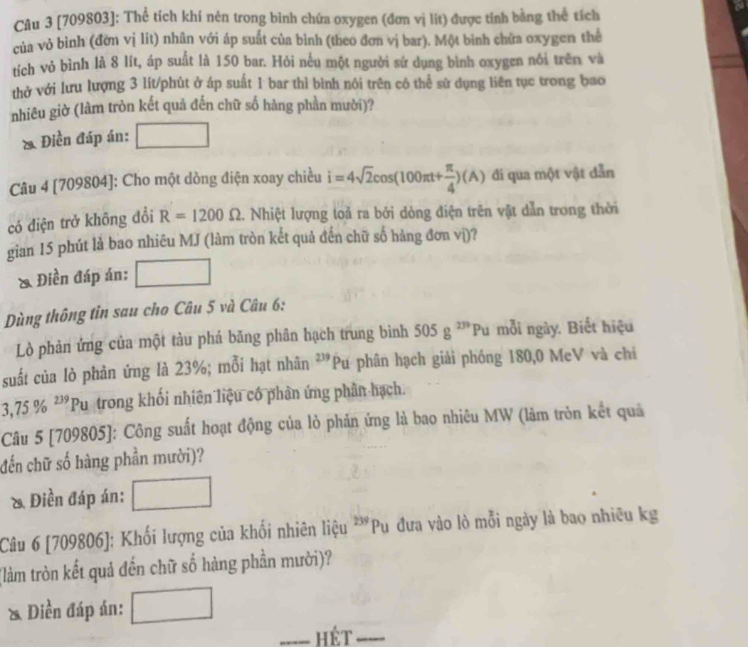 [709803]: Thể tích khí nén trong bình chứa oxygen (đơn vị lít) được tính bằng thể tích
của vỏ bình (đờn vị lǐt) nhân với áp suất của bình (theo đơn vị bar). Một bình chừa oxygen thể
tích vỏ bình là 8 lít, áp suất là 150 bar. Hỏi nếu một người sử dụng bình oxygen nổi trên và
thở với lưu lượng 3 lít/phút ở áp suất 1 bar thì bình nói trên có thể sử dụng liên tục trong bao
nhiêu giờ (làm tròn kết quả đến chữ số hàng phần mười)?
& Điền đáp án:
Câu 4 [709804]: Cho một dòng điện xoay chiều i=4sqrt(2)cos (100π t+ π /4 )(A) đi qua một vật dẫn
có điện trở không đổi R=1200Omega 1. Nhiệt lượng toả ra bởi dòng điện trên vật dẫn trong thời
gian 15 phút là bao nhiêu MJ (làm tròn kết quả đến chữ số hàng đơn vị)?
& Điền đáp án:
Dùng thông tin sau cho Câu 5 và Câu 6:
Lò phản ứng của một tàu phả băng phân hạch trung bình 505g^(239)Pu mỗi ngày. Biết hiệu
suất của lò phản ứng là 23%; mỗi hạt nhân 2 *Pư phân hạch giải phống 180,0 MeV và chi
3,75% ^239 Pu trong khối nhiên liệu có phân ứng phân hạch.
Câu 5 [709805]: Công suất hoạt động của lò phản ứng là bao nhiêu MW (lâm tròn kết quả
đến chữ số hàng phần mười)?
& Điền đáp án:
Câu 6 [709806]: Khối lượng của khối nhiên liệu 239 P_1 Pu đưa vào lò mỗi ngày là bao nhiêu kg
(làm tròn kết quả đến chữ số hàng phần mười)?
& Diền đáp án:
_hét_