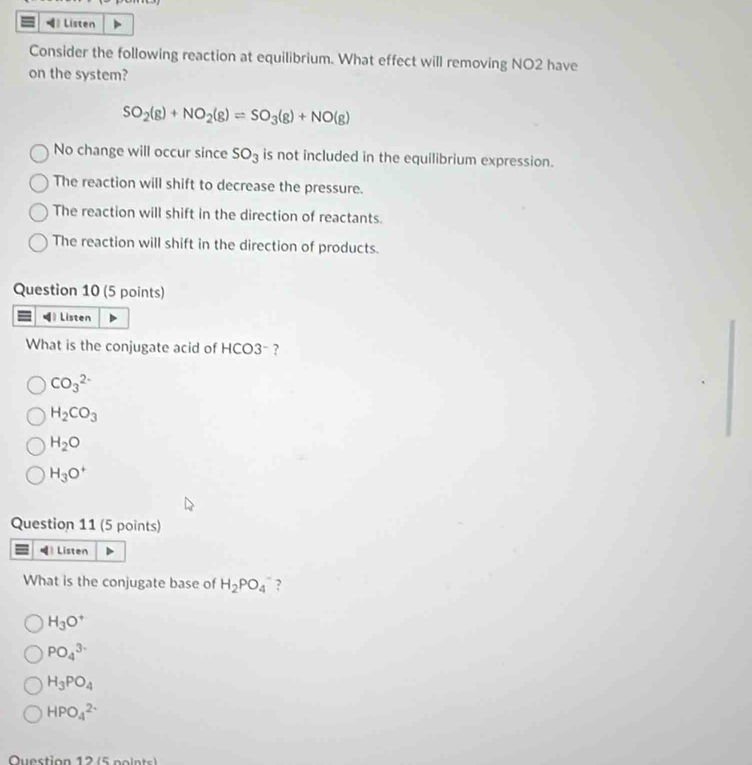 Listen
Consider the following reaction at equilibrium. What effect will removing NO2 have
on the system?
SO_2(g)+NO_2(g)=SO_3(g)+NO(g)
No change will occur since SO_3 is not included in the equilibrium expression.
The reaction will shift to decrease the pressure.
The reaction will shift in the direction of reactants.
The reaction will shift in the direction of products.
Question 10 (5 points)
》 Listen
What is the conjugate acid of HCO3- ?
CO_3^((2-)
H_2)CO_3
H_2O
H_3O^+
Question 11 (5 points)
Listen
What is the conjugate base of H_2PO_4^(- ?
H_3)O^+
PO_4^((3-)
H_3)PO_4
HPO_4^(2-)