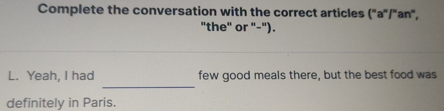 Complete the conversation with the correct articles ("a"/'an", 
"the" or "-"). 
_ 
L. Yeah, I had few good meals there, but the best food was 
definitely in Paris.