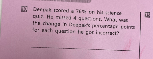 Deepak scored a 76% on his science 
quiz. He missed 4 questions. What was 
the change in Deepak's percentage points 
for each question he got incorrect? 
_