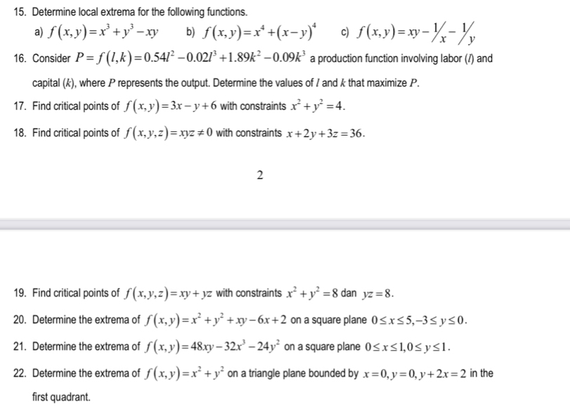 Determine local extrema for the following functions. 
a) f(x,y)=x^3+y^3-xy b) f(x,y)=x^4+(x-y)^4 c) f(x,y)=xy-1/x-1/y
16. Consider P=f(l,k)=0.54l^2-0.02l^3+1.89k^2-0.09k^3 a production function involving labor (/) and 
capital (k), where P represents the output. Determine the values of I and k that maximize P. 
17. Find critical points of f(x,y)=3x-y+6 with constraints x^2+y^2=4. 
18. Find critical points of f(x,y,z)=xyz!= 0 with constraints x+2y+3z=36. 
2 
19. Find critical points of f(x,y,z)=xy+yz with constraints x^2+y^2=8 dan yz=8. 
20. Determine the extrema of f(x,y)=x^2+y^2+xy-6x+2 on a square plane 0≤ x≤ 5, -3≤ y≤ 0. 
21. Determine the extrema of f(x,y)=48xy-32x^3-24y^2 on a square plane 0≤ x≤ 1, 0≤ y≤ 1. 
22. Determine the extrema of f(x,y)=x^2+y^2 on a triangle plane bounded by x=0, y=0, y+2x=2 in the 
first quadrant.