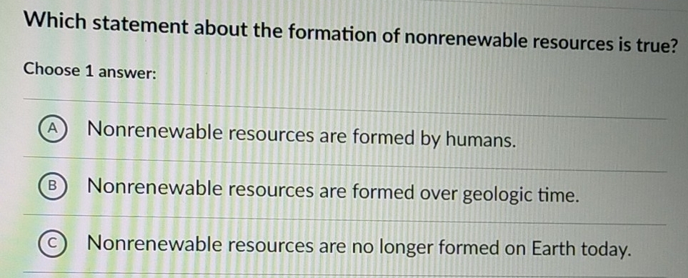 Which statement about the formation of nonrenewable resources is true?
Choose 1 answer:
A Nonrenewable resources are formed by humans.
B Nonrenewable resources are formed over geologic time.
Nonrenewable resources are no longer formed on Earth today.