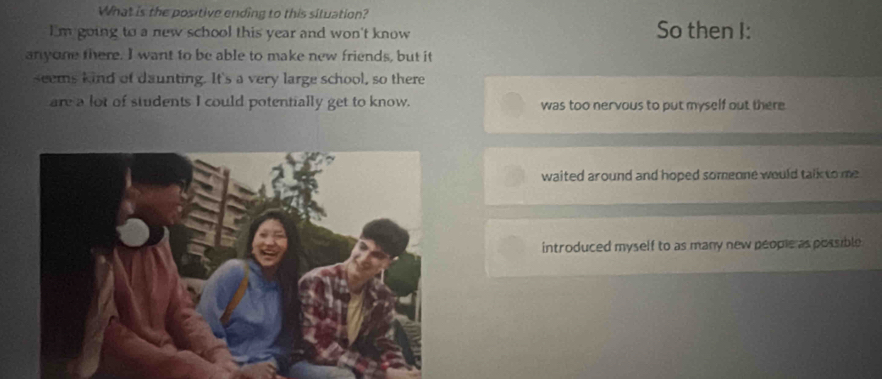 What is the positive ending to this situation?
I'm going to a new school this year and won't know So then I:
anyone there. I want to be able to make new friends, but it
seems kind of daunting. It's a very large school, so there
are a lot of students I could potentially get to know. was too nervous to put myself out there
waited around and hoped someone would talk to me .
introduced myself to as many new people as possible