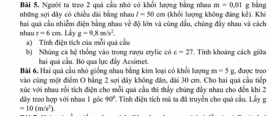 Người ta treo 2 quả cầu nhỏ có khối lượng bằng nhau m=0,01g g bằng 
những sợi dây có chiều dài bằng nhau l=50cm (khối lượng không đáng kê). Khi 
hai quả cầu nhiễm điện bằng nhau về độ lớn và cùng dấu, chúng đầy nhau và cách 
nhau r=6cm. Lấy g=9,8m/s^2. 
a) Tính điện tích của mỗi quả cầu 
b) Nhúng cả hệ thống vào trong rượu etylic có varepsilon =27. Tính khoảng cách giữa 
hai quả cầu. Bỏ qua lực đẩy Acsimet. 
Bài 6. Hai quả cầu nhỏ giống nhau bằng kim loại có khối lượng m=5g;, được treo 
vào cùng một điểm O bằng 2 sợi dây không dãn, dài 30 cm. Cho hai quả cầu tiếp 
xúc với nhau rồi tích điện cho mỗi quả cầu thì thấy chúng đầy nhau cho đến khi 2 
dây treo hợp với nhau 1 góc 90° T. Tính điện tích mà ta đã truyền cho quả cầu. Lấy g
=10(m/s^2).