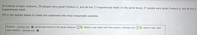 In a study of pain relievers, 50 people were given Product A, and all but 13 experienced relief. In the same study, 25 people were given Product B, and all but 4
experienced relief. 
Fill in the blanks below to make the statement the most reasonable possible. 
Product (choose one) - performed worse in the study because ₹ % failed to get relief with this product, whereas only □ % failed to get relief 
with Product (choose one)