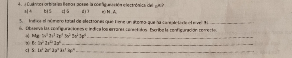 ¿Cuántos orbitales llenos posee la configuración electrónica del ±Al?
a) 4 b) 5 c) 6 d) 7 e) N. A.
5. Indica el número total de electrones que tiene un átomo que ha completado el nivel 3s _
6. Observa las configuraciones e indica los errores cometidos. Escribe la configuración correcta.
a) Mg: 1s^22s^22p^43s^23s^23p^4 _
b) B: 1s^22s^(22)2p^6 _
c) S: 1s^22s^22p^33s^23p^6 _