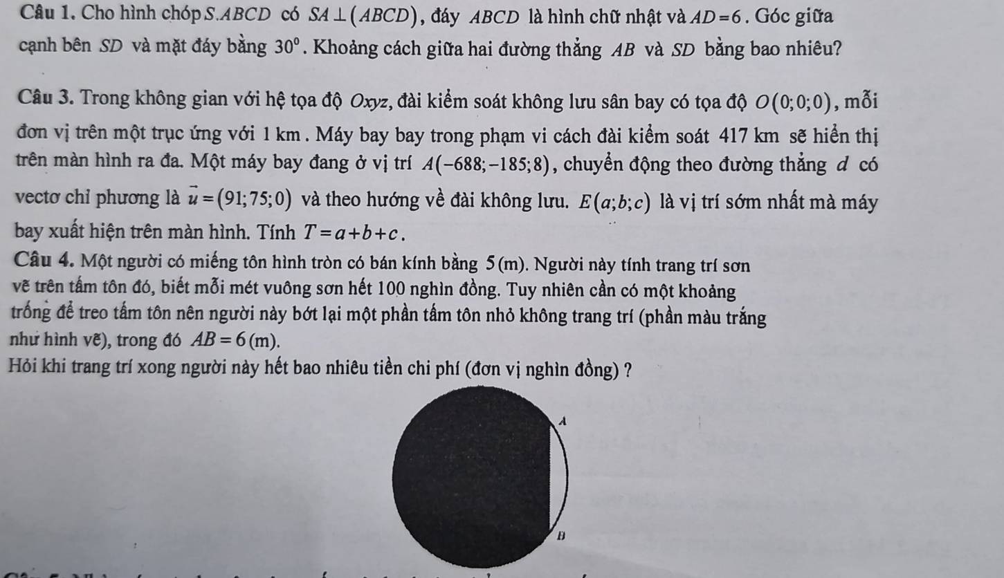 Cho hình chóp S. ABCD có SA⊥ (ABCD) , đáy ABCD là hình chữ nhật và AD=6. Góc giữa 
cạnh bên SD và mặt đáy bằng 30°. Khoảng cách giữa hai đường thẳng AB và SD bằng bao nhiêu? 
Câu 3. Trong không gian với hệ tọa độ Oxyz, đài kiểm soát không lưu sân bay có tọa độ O(0;0;0) , mỗi 
đơn vị trên một trục ứng với 1 km. Máy bay bay trong phạm vi cách đài kiểm soát 417 km sẽ hiển thị 
trên màn hình ra đa. Một máy bay đang ở vị trí A(-688;-185;8) , chuyển động theo đường thẳng d có 
vectơ chỉ phương là vector u=(91;75;0) và theo hướng về đài không lưu. E(a;b;c) là vị trí sớm nhất mà máy 
bay xuất hiện trên màn hình. Tính T=a+b+c. 
Câu 4. Một người có miếng tôn hình tròn có bán kính bằng 5(m). Người này tính trang trí sơn 
vẽ trên tấm tôn đó, biết mỗi mét vuông sơn hết 100 nghìn đồng. Tuy nhiên cần có một khoảng 
trống để treo tấm tôn nên người này bớt lại một phần tấm tôn nhỏ không trang trí (phần màu trắng 
như hình vẽ), trong đó AB=6(m). 
Hỏi khi trang trí xong người này hết bao nhiêu tiền chi phí (đơn vị nghìn đồng) ?