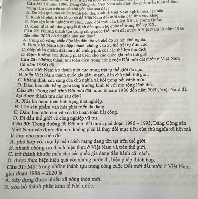 Gone mbợe dhat ien ot mat kno
Cầu 26: Từ năm 1986, Đảng Cộng sản Việt Nam xác định lầy phát triển kinh tế làm
trung tâm dựa trên cơ sở chủ yếu nào sau đây?
A. Do hậu quả của chiến tranh kéo dài, kinh tế Việt Nam nghèo nàn, lạc hậu
B. Kinh tế phát triển là cơ sở để Việt Nam đổi mới trên các lĩnh vực khác.
C. Học tập kinh nghiệm từ công cuộc đổi mới của Liên Xô và Trung Quốc.
D. Kinh tể là nội dung quyết định đến quan hệ quốc tế trong thế kỷ XX.
Câu 27: Những thành tựu trong công cuộc Đồi mới đất nước ở Việt Nam từ năm 1986
đến năm 2020 có ý nghĩa nào sau đây?
A. Củng cổ vững chắc độc lập dân tộc và chế độ xã hội chủ nghĩa.
B. Đưa Việt Nam hội nhập nhanh chóng vào xu thế trật tự đơn cực.
C. Góp phần chẩm dứt mứu đồ chống phá của các thế lực thù địch.
D. Định hướng con đường phát triển cho các quốc gia trên thế giới.
Câu 28: Những thành tựu toàn diện trong công cuộc Đồi mới đất nước ở Việt Nam
(từ năm 1986) đã
A. đưa Việt Nam trở thành một cực trong trật tự thế giới đa cực.
B. biến Việt Nam thành quốc gia giàu mạnh, dân chủ nhất thế giới.
C. khắng định sức sống của chủ nghĩa xã hội trong bối cảnh mới.
D. Đảm bảo cân bằng giữa tăng trưởng kinh tế với mở rộng lãnh thổ.
Câu 29: Trong quá trình Đổi mới đất nước từ năm 1986 đến năm 2020, Việt Nam đã
đạt được thành tựu nào sau đây?
A. Xóa bỏ hoàn toàn tình trạng thật nghiệp.
B. Các sản phầm văn hóa phát triển đa dạng.
C. Đảm bảo dân chủ và xóa bỏ hoàn toàn bất công.
D. Đi đầu thế giới về công nghiệp vũ trụ.
Câu 30: Trong đường lối Đối mới đất nước giai đoạn 1986 - 1995, Đảng Cộng sản
Việt Nam xác định: đổi mới không phải là thay đổi mục tiêu của chủ nghĩa xã hội mà
là làm cho mục tiêu đó
A. phù hợp với mọi lý luận cách mạng đang tồn tại trên thế giới.
B. nhanh chóng trở thành hiện thực ở Việt Nam và trên thế giới.
C. trở thành khuôn mẫu cho các quốc gia đang tiến hành cải cách.
D. được thực hiện hiệu quả với những bước đi, biện pháp thích hợp.
Câu 31: Một trong những thành tựu trong công cuộc Đồi mới đất nước ở Việt Nam
giai đoạn 1986 - 2020 là
A. xây dựng được nhiều xã nông thôn mới.
B. xóa bỏ thành phần kinh tế Nhà nước.