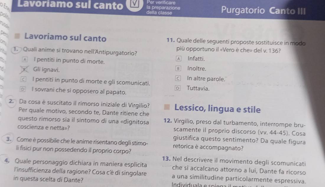 Per verificare
o En
Lavoriamo sul canto la preparazione Purgatorio Canto III
della classe
polis
ruse
pes Lavoriamo sul canto 11. Quale delle seguenti proposte sostituisce in modo
più opportuno il «Vero è che» del v. 136?
t 1. Quali anime si trovano nell'Antipurgatorio?
A l pentiti in punto di morte.
A Infatti.
€ Gli ignavi. € Inoltre.
C In altre parole.
□ I pentiti in punto di morte e gli scomunicati.
D Tuttavia.
□ I sovrani che si opposero al papato.
2. Da cosa è suscitato il rimorso iniziale di Virgilio? Lessico, lingua e stile
Per quale motivo, secondo te, Dante ritiene che
questo rimorso sia il sintomo di una «dignitosa 12. Virgilio, preso dal turbamento, interrompe bru-
coscienza e netta»? scamente il proprio discorso (vv. 44-45). Cosa
giustifica questo sentimento? Da quale figura
3. Come è possibile che le anime risentano degli stimo- retorica è accompagnato?
li fisici pur non possedendo il proprio corpo?
13. Nel descrivere il movimento degli scomunicati
4. Quale personaggio dichiara in maniera esplicita che si accalcano attorno a lui, Dante fa ricorso
l'insufficienza della ragione? Cosa c'è di singolare a una similitudine particolarmente espressiva.
in questa scelta di Dante? Individuala e s pi e g