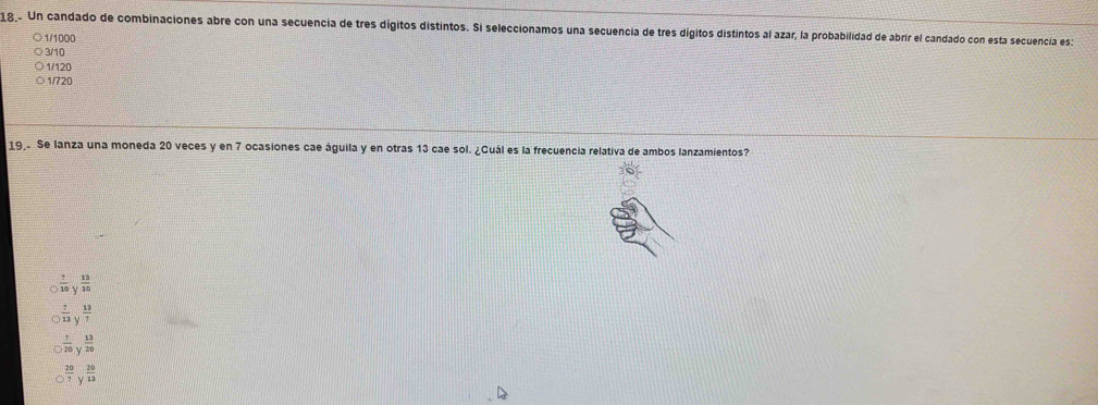 18.. Un candado de combinaciones abre con una secuencia de tres digitos distintos. Si seleccionamos una secuencia de tres digitos distintos al azar, la probabilidad de abrir el candado con esta secuencia es:
1/1000
3/10
1/120
1/720
19 Se lanza una moneda 20 veces y en 7 ocasiones cae águila y en otras 13 cae sol. ¿Cuál es la frecuencia relativa de ambos lanzamientos?
 7/10 y^(13)10
 7/13 y^(frac 13)7
 7/20 y^(frac 13)20
 20/7 y^(frac 20)12