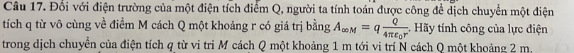 Đối với điện trường của một điện tích điểm Q, người ta tính toán được công để dịch chuyển một điện 
tích q từ vô cùng về điểm M cách Q một khoảng r có giá trị bằng A_∈fty M=qfrac Q4π varepsilon _0r. Hãy tính công của lực điện 
trong dịch chuyền của điện tích q từ vi tri M cách Q một khoảng 1 m tới vi trí N cách Q một khoảng 2 m.