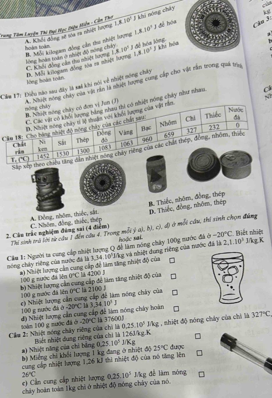 của
3:
Trung Tâm Luyện Thi Đại Học Diệu Hiền - Cần Thơ 1,8.10^5 khi nóng chảy
kg
A. Khối đồng sẽ tỏa ra nhiệt lượng
Câu
a
B. Mỗi kilogam đồng cần thu nhiệt lượng 1.8.10^5J đề hóa
hoàn toàn.
lỏng hoàn toàn ở nhiệt độ nóng chảy 1,8.10^5 J để hóa lỏng.
C. Khối đồng cần thu nhiệt lượng 1,8.10^5 J khi hóa
1
D. Mỗi kilogam đồng tỏa ra nhiệt lượng
lỏng hoàn toàn.
A. Nhiệt nóng chảy của vật rắn là nhiệt lượng cung cấp cho vật rắn trong quá trìn
Câu 17: Điều nào sau đây là sai khi nói về nhiệt nóng chảy
Nh
C. Các vật có khối lượng bằng nhau thì có nhiệt nóng chảy như nhau
Câ
nóng chảy
B. Nhiệt nóng chảy có đơn vị Jun (J)
Nước
Chì Thiếc
D. Nhiệt nóng chảy tỉ lệ thuận với khối lượng của vật rắn
Đồng Vàng Bạc Nhôm
Câu 18: Cho bảng nhiệt độ nóng chảy của các chất sau:
đá
659 327 232 0
Chất Ni Sắt Thép đỏ
rǎn ken 960
Sắp xếp theo chiều tăng dần nhiệt nóng chảy riêng của các chất thép, đồng, nhôm, thiếc
Te (°C) 1452 1530 1300 1083 1063
B. Thiếc, nhôm, đồng, thép
A. Đồng, nhôm, thiếc, sắt.
D. Thiếc, đồng, nhôm, thép
C. Nhôm, đồng, thiếc, thép
Thí sinh trả lời từ câu 1 đến câu 4. Trong mỗi ý a), b), c), d) ở mỗi câu, thí sinh chọn đúng
2. Câu trắc nghiệm đúng sai (4 điểm)
hoặc sai.
Câu 1: Người ta cung cấp nhiệt lượng Q để làm nóng chảy 100g nước đá sigma -20°C Biết nhiệt
nóng chảy riêng của nước đá là 3,34.10^5J/ kg và nhiệt dung riêng của nước đá là 2,1.10^3 J/kg.K
a) Nhiệt lượng cần cung cấp đề làm tăng nhiệt độ của
100 g nước đá lên 0°C là 4200 J
b) Nhiệt lượng cần cung cấp đề làm tăng nhiệt độ của
100 g nước đá lên 0°C là 2100 J
c) Nhiệt lượng cần cung cấp để làm nóng chảy của
100 g nước đá ở -20°C là 3 34.10^5J
d) Nhiệt lượng cần cung cấp để làm nóng chảy hoàn
toàn 100 g nước đá ở -20°C là 37600J
Câu 2: Nhiệt nóng chảy riêng của chì là 0,25.10^5J/kg , nhiệt độ nóng chảy của chì là 327°C,
Biết nhiệt dung riêng của chì là 126J/kg.K
a) Nhiệt năng của chì bằng 0,25.10^5 J/ Kg
b) Miếng chì khối lượng 1 kg đang ở nhiệt độ 25°C được
cung cấp nhiệt lượng 1,26 kJ thì nhiệt độ của nó tăng lên
26°C J/kg để làm nóng
c) Cần cung cấp nhiệt lượng 0,25.10^5
chảy hoàn toàn 1kg chì ở nhiệt độ nóng chảy của nó.