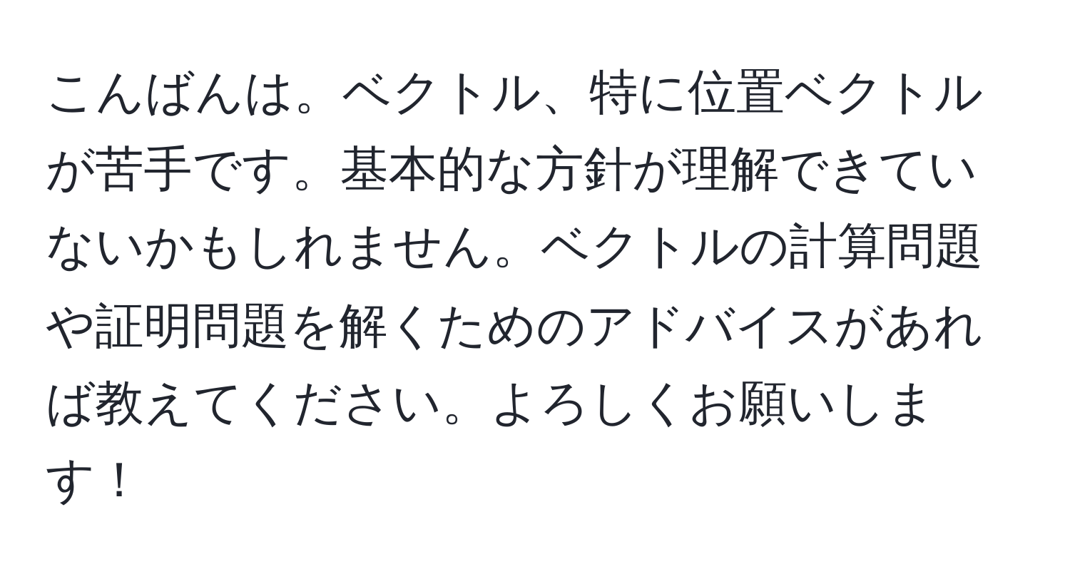 こんばんは。ベクトル、特に位置ベクトルが苦手です。基本的な方針が理解できていないかもしれません。ベクトルの計算問題や証明問題を解くためのアドバイスがあれば教えてください。よろしくお願いします！