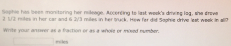 Sophie has been monitoring her mileage. According to last week's driving log, she drove
2 1/2 miles in her car and 6 2/3 miles in her truck. How far did Sophie drive last week in all? 
Write your answer as a fraction or as a whole or mixed number,
□ miles