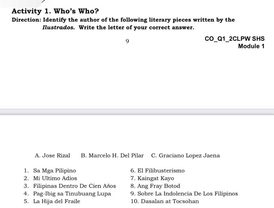 Activity 1. Who’s Who?
Direction: Identify the author of the following literary pieces written by the
Ilustrados. Write the letter of your correct answer.
9
CO_Q1_2CLPW SHS
Module 1
A. Jose Rizal B. Marcelo H. Del Pilar C. Graciano Lopez Jaena
1. Sa Mga Pilipino 6. El Filibusterismo
2. Mi Ultimo Adios 7. Kaingat Kayo
3. Filipinas Dentro De Cien Años 8. Ang Fray Botod
4. Pag-Ibig sa Tinubuang Lupa 9. Sobre La Indolencia De Los Filipinos
5. La Hija del Fraile 10. Dasalan at Tocsohan