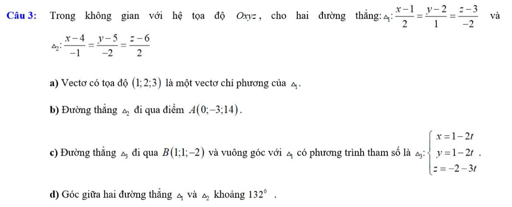 Trong không gian với hệ tọa độ Oxyz , cho hai đường thắng: 4:  (x-1)/2 = (y-2)/1 = (z-3)/-2  và
_2: : (x-4)/-1 = (y-5)/-2 = (z-6)/2 
a) Vectơ có tọa độ (1;2;3) là một vectơ chi phương của 4. 
b) Đường thắng △ _2 đi qua điểm A(0;-3;14). 
c) Đường thẳng △ _3 đi qua B(1;1;-2) và vuông góc với 4 có phương trình tham số là △ _j:beginarrayl x=1-2t y=1-2t. z=-2-3tendarray.
d) Góc giữa hai đường thẳng △ _1 và △ _2 khoảng 132°.