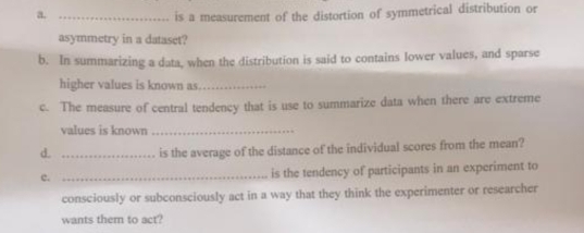 is a measurement of the distortion of symmetrical distribution or 
asymmetry in a dataset? 
b. In summarizing a data, when the distribution is said to contains lower values, and sparse 
higher values is known as_ 
c. The measure of central tendency that is use to summarize data when there are extreme 
values is known_ 
d. _is the average of the distance of the individual scores from the mean? 
c._ 
is the tendency of participants in an experiment to 
consciously or subconsciously act in a way that they think the experimenter or researcher 
wants them to act?