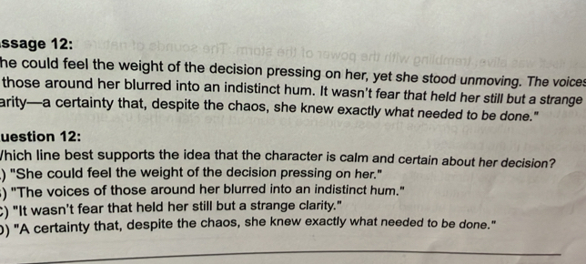 ssage 12:
he could feel the weight of the decision pressing on her, yet she stood unmoving. The voices
those around her blurred into an indistinct hum. It wasn't fear that held her still but a strange
arity—a certainty that, despite the chaos, she knew exactly what needed to be done."
uestion 12:
Which line best supports the idea that the character is calm and certain about her decision?
) "She could feel the weight of the decision pressing on her."
) "The voices of those around her blurred into an indistinct hum."
C) "It wasn't fear that held her still but a strange clarity."
) "A certainty that, despite the chaos, she knew exactly what needed to be done."
_