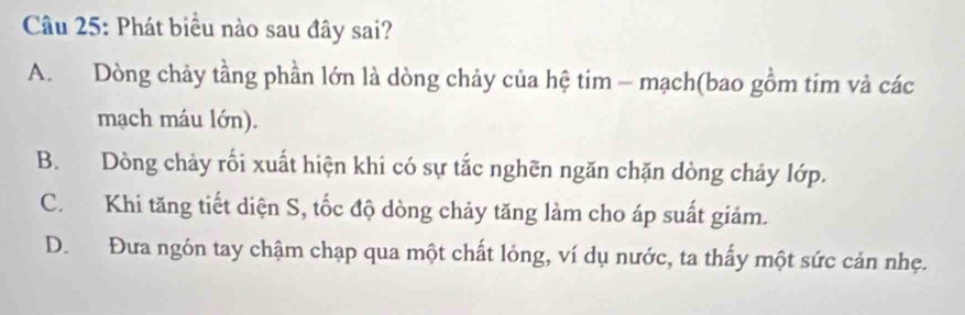 Phát biểu nào sau đây sai?
A. Dòng chảy tầng phần lớn là dòng chảy của hệ tim - mạch(bao gồm tim và các
mạch máu lớn).
B. Dòng chảy rối xuất hiện khi có sự tắc nghẽn ngăn chặn dòng chảy lớp.
C. Khi tăng tiết diện S, tốc độ dòng chảy tăng làm cho áp suất giảm.
D. Đưa ngón tay chậm chạp qua một chất lỏng, ví dụ nước, ta thấy một sức cản nhẹ.