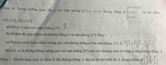 Trong không gian Oxyz, cho mặt phẳng (P): x-z=0 , đường thẳng d:beginarrayl x=1+2t y=t z=tendarray. và hai điểm
A(1;2;1), B(2;1;4). 
a) Điểm A nằm trên mặt phẳng (P). 
b) Hoành độ giao điểm của đường thẳng ở và mặt phẳng (P) bằng 1. 
c) Phương trình hình chiếu vuông góc của đường thẳng ở trên mặt phẳng (P) là  (x+1)/3 = (y+1)/2 = (z+1)/3 . 
d) Gọi A là đường thẳng vuông góc với mặt phẳng (P) sao cho khoảng cách từ điểm 4 dến đường thẳng Δ 
bằng 1. Khi khoảng cách từ điểm B đến đường thẳng Δ đạt giá trị nhỏ nhất thì Δ đi qua điểm M( 5/3 ; 5/3 ; 5/3 ).